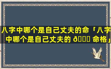 八字中哪个是自己丈夫的命「八字中哪个是自己丈夫的 🐒 命格」